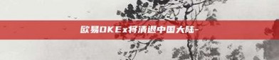 欧易OKEx将清退中国大陆-