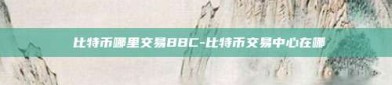 犇比特币哪里交易BBC-比特币交易中心在哪