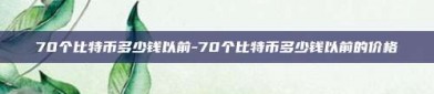 70个比特币多少钱以前-70个比特币多少钱以前的价格