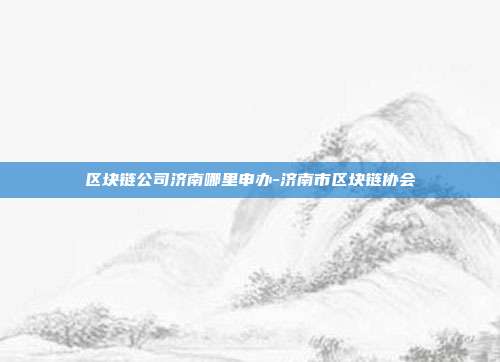 区块链公司济南哪里申办-济南市区块链协会