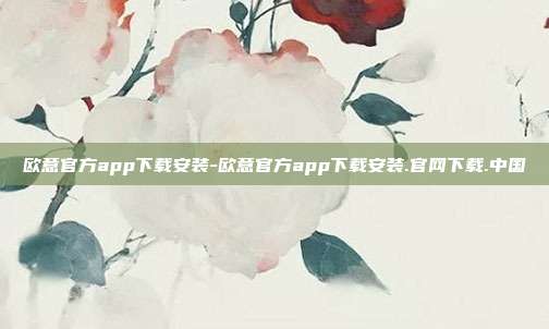 欧意官方app下载安装-欧意官方app下载安装.官网下载.中国