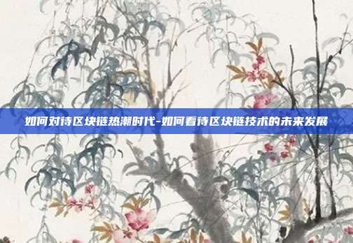 如何对待区块链热潮时代-如何看待区块链技术的未来发展