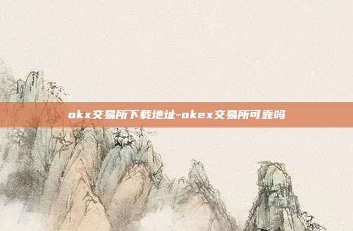 okx交易所下载地址-okex交易所可靠吗