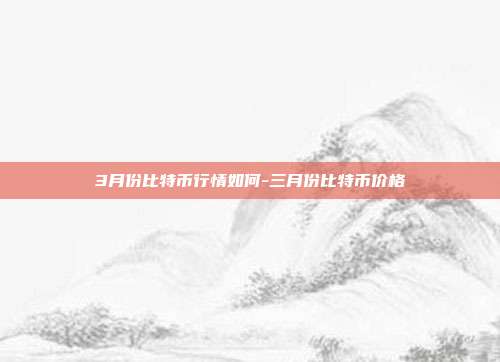 3月份比特币行情如何-三月份比特币价格