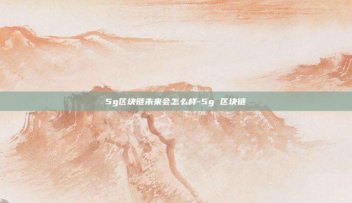 5g区块链未来会怎么样-5g 区块链