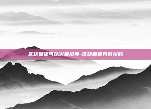 区块链还可以火多少年-区块链还有前景吗