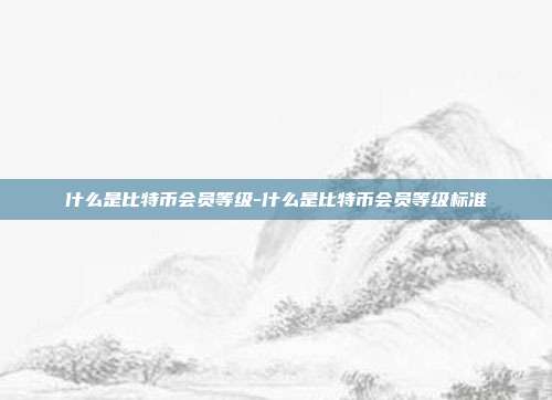 什么是比特币会员等级-什么是比特币会员等级标准