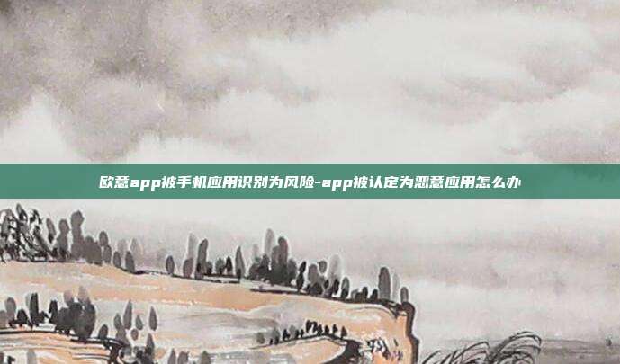 欧意app被手机应用识别为风险-app被认定为恶意应用怎么办