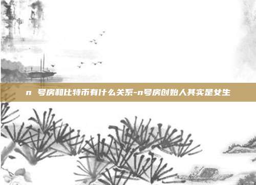 n 号房和比特币有什么关系-n号房创始人其实是女生