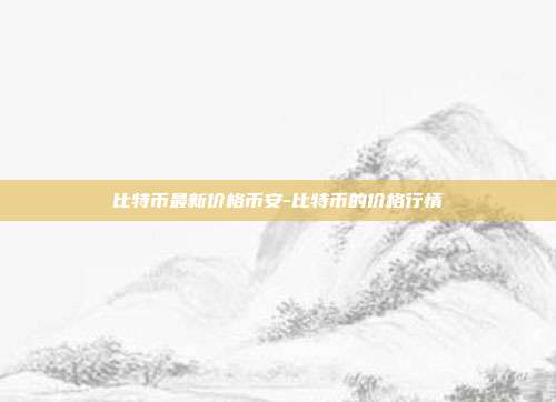 比特币最新价格币安-比特币的价格行情