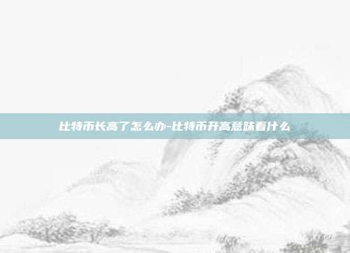 比特币长高了怎么办-比特币升高意味着什么