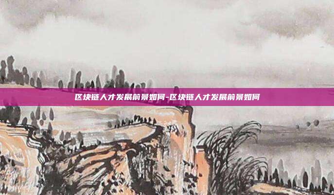 区块链人才发展前景如何-区块链人才发展前景如何