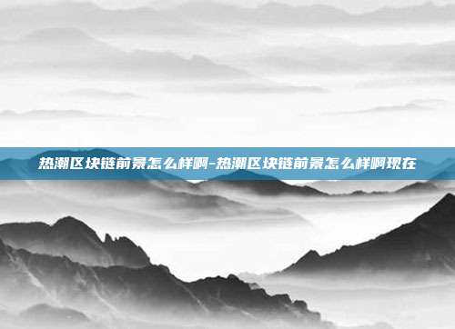 热潮区块链前景怎么样啊-热潮区块链前景怎么样啊现在