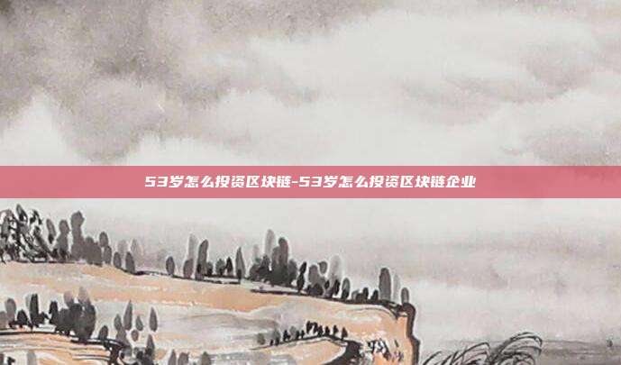 53岁怎么投资区块链-53岁怎么投资区块链企业