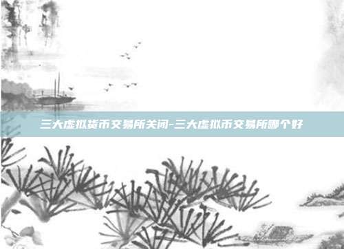 三大虚拟货币交易所关闭-三大虚拟币交易所哪个好