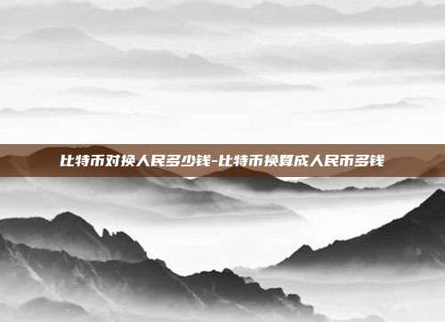 比特币对换人民多少钱-比特币换算成人民币多钱