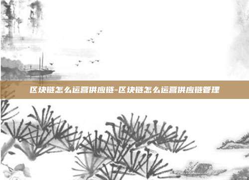 区块链怎么运营供应链-区块链怎么运营供应链管理