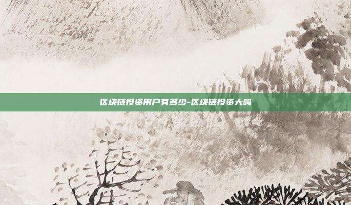 区块链投资用户有多少-区块链投资大吗