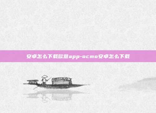 安卓怎么下载欧意app-ocmo安卓怎么下载