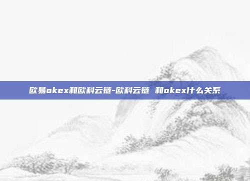 欧易okex和欧科云链-欧科云链 和okex什么关系